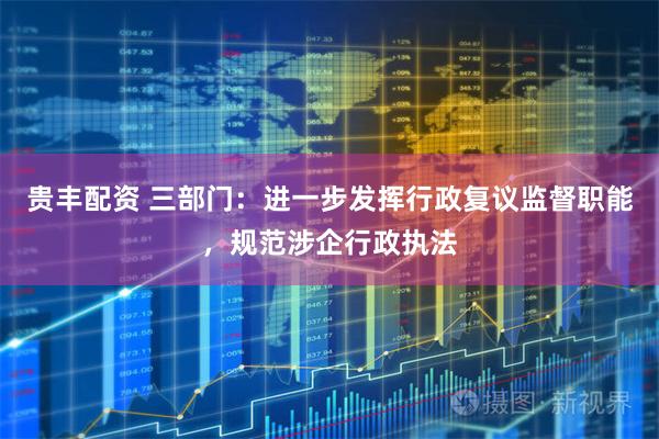 贵丰配资 三部门：进一步发挥行政复议监督职能，规范涉企行政执法