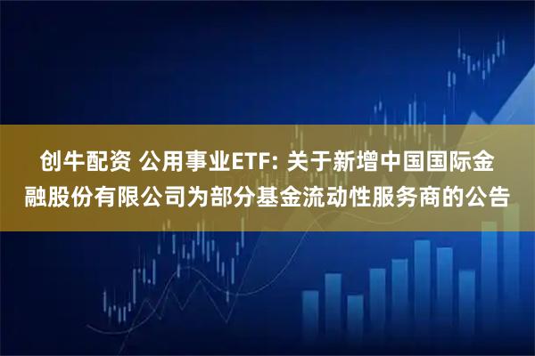 创牛配资 公用事业ETF: 关于新增中国国际金融股份有限公司为部分基金流动性服务商的公告
