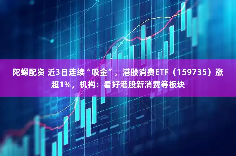 陀螺配资 近3日连续“吸金”，港股消费ETF（159735）涨超1%，机构：看好港股新消费等板块