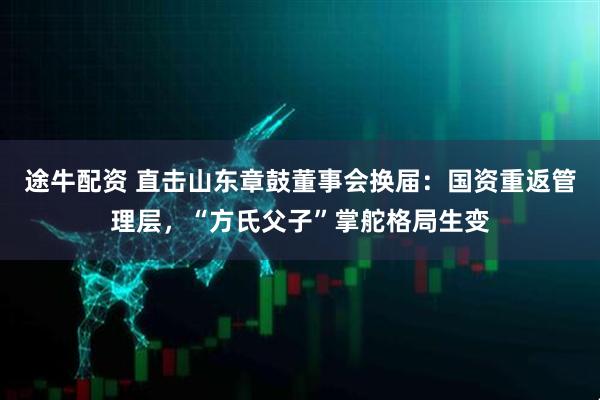 途牛配资 直击山东章鼓董事会换届：国资重返管理层，“方氏父子”掌舵格局生变