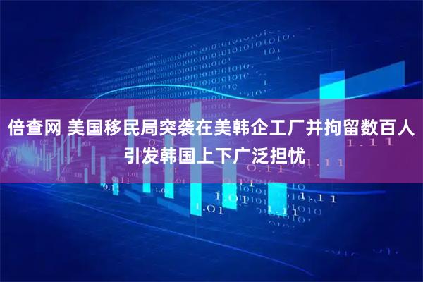 倍查网 美国移民局突袭在美韩企工厂并拘留数百人 引发韩国上下广泛担忧