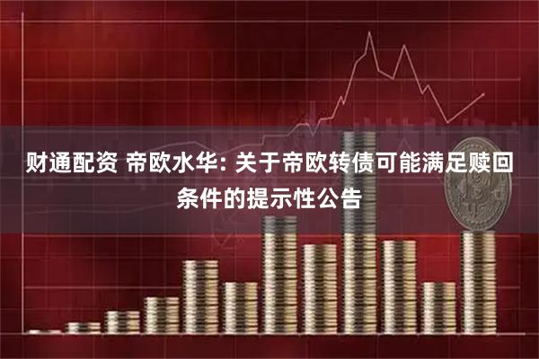 财通配资 帝欧水华: 关于帝欧转债可能满足赎回条件的提示性公告