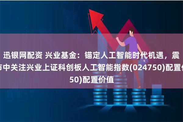 迅银网配资 兴业基金：锚定人工智能时代机遇，震荡市中关注兴业上证科创板人工智能指数(024750)配置价值
