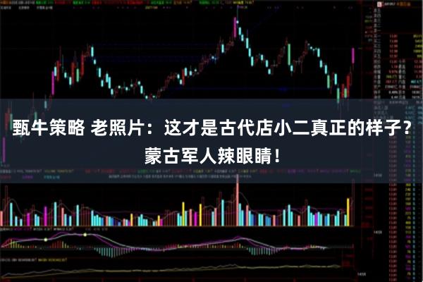 甄牛策略 老照片：这才是古代店小二真正的样子？蒙古军人辣眼睛！