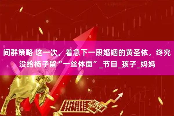 间群策略 这一次，着急下一段婚姻的黄圣依，终究没给杨子留“一丝体面”_节目_孩子_妈妈