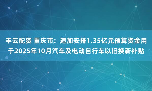 丰云配资 重庆市：追加安排1.35亿元预算资金用于2025年10月汽车及电动自行车以旧换新补贴