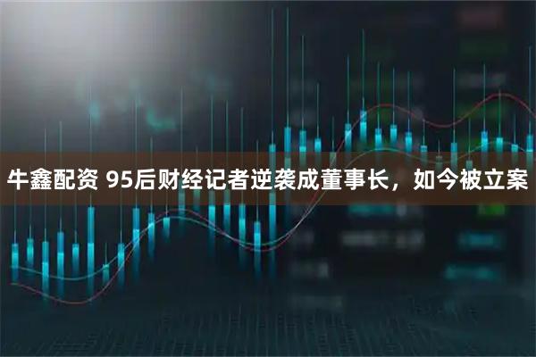 牛鑫配资 95后财经记者逆袭成董事长，如今被立案